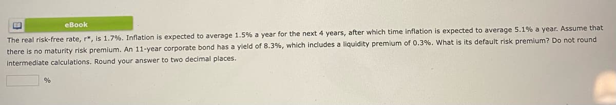 eBook
The real risk-free rate, r*, is 1.7%. Inflation is expected to average 1.5% a year for the next 4 years, after which time inflation is expected to average 5.1% a year. Assume that
there is no maturity risk premium. An 11-year corporate bond has a yield of 8.3%, which includes a liquidity premium of 0.3%. What is its default risk premium? Do not round
intermediate calculations. Round your answer to two decimal places.
%