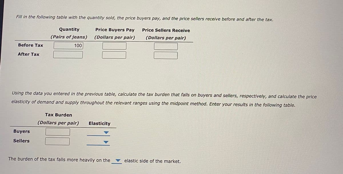 Fill in the following table with the quantity sold, the price buyers pay, and the price sellers receive before and after the tax.
Quantity
Price Buyers Pay
Price Sellers Receive
(Pairs of jeans)
(Dollars per pair)
(Dollars per pair)
Before Tax
100
After Tax
Using the data you entered in the previous table, calculate the tax burden that falls on buyers and sellers, respectively, and calculate the price
elasticity of demand and supply throughout the relevant ranges using the midpoint method. Enter your results in the following table.
Tax Burden
(Dollars per pair)
Elasticity
Buyers
Sellers
The burden of the tax falls more heavily on the
elastic side of the market.
