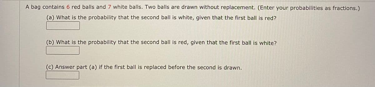 A bag contains 6 red balls and 7 white balls. Two balls are drawn without replacement. (Enter your probabilities as fractions.)
(a) What is the probability that the second ball is white, given that the first ball is red?
(b) What is the probability that the second ball is red, given that the first ball is white?
(c) Answer part (a) if the first ball is replaced before the second is drawn.
