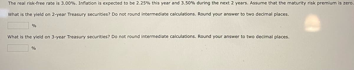 The real risk-free rate is 3.00%. Inflation is expected to be 2.25% this year and 3.50% during the next 2 years. Assume that the maturity risk premium is zero.
What is the yield on 2-year Treasury securities? Do not round intermediate calculations. Round your answer to two decimal places.
%
What is the yield on 3-year Treasury securities? Do not round intermediate calculations. Round your answer to two decimal places.
%