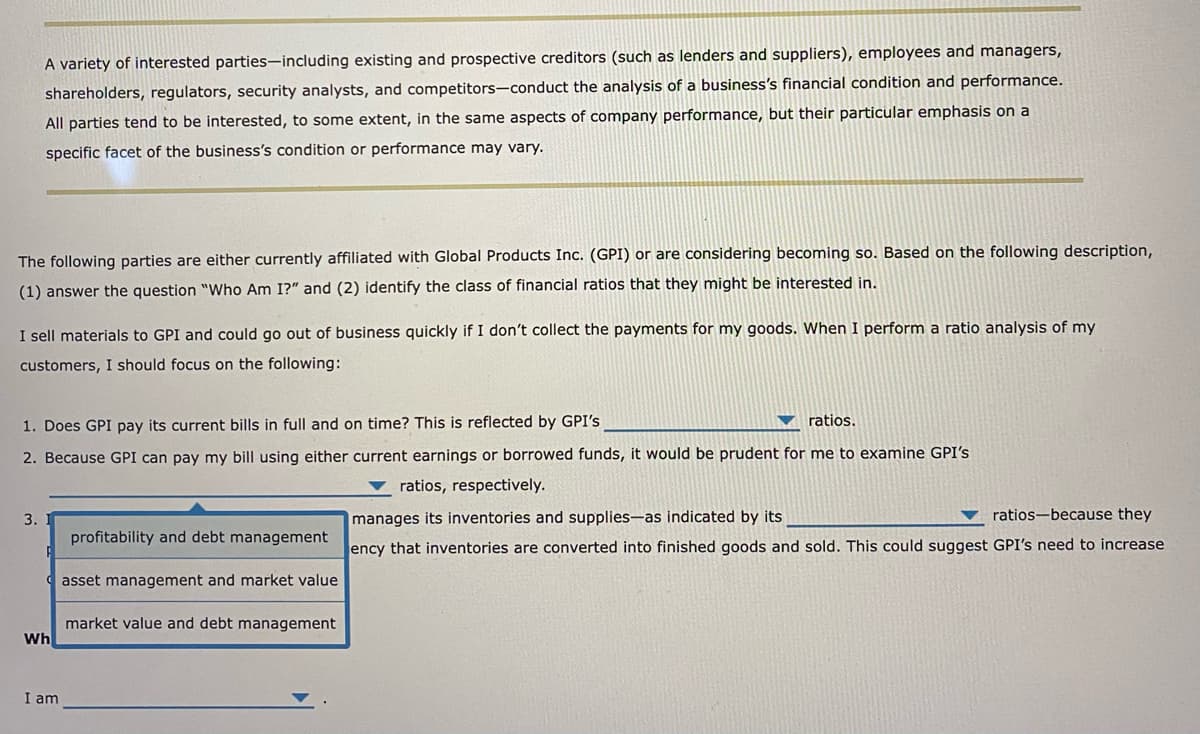 A variety of interested parties-including existing and prospective creditors (such as lenders and suppliers), employees and managers,
shareholders, regulators, security analysts, and competitors-conduct the analysis of a business's financial condition and performance.
All parties tend to be interested, to some extent, in the same aspects of company performance, but their particular emphasis on a
specific facet of the business's condition or performance may vary.
The following parties are either currently affiliated with Global Products Inc. (GPI) or are considering becoming so. Based on the following description,
(1) answer the question "Who Am I?" and (2) identify the class of financial ratios that they might be interested in.
I sell materials to GPI and could go out of business quickly if I don't collect the payments for my goods. When I perform a ratio analysis of my
customers, I should focus on the following:
1. Does GPI pay its current bills in full and on time? This is reflected by GPI's
ratios.
2. Because GPI can pay my bill using either current earnings or borrowed funds, it would be prudent for me to examine GPI's
ratios, respectively.
manages its inventories and supplies-as indicated by its
ratios because they
ency that inventories are converted into finished goods and sold. This could suggest GPI's need to increase
3.
Wh
I am
profitability and debt management
asset management and market value
market value and debt management