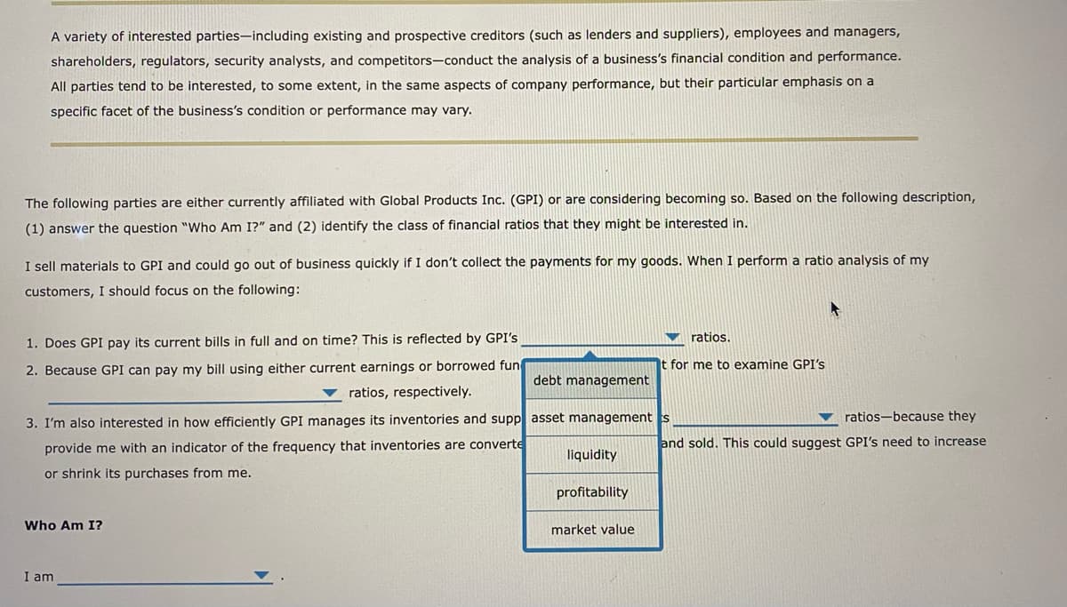 A variety of interested parties-including existing and prospective creditors (such as lenders and suppliers), employees and managers,
shareholders, regulators, security analysts, and competitors-conduct the analysis of a business's financial condition and performance.
All parties tend to be interested, to some extent, in the same aspects of company performance, but their particular emphasis on a
specific facet of the business's condition or performance may vary.
The following parties are either currently affiliated with Global Products Inc. (GPI) or are considering becoming so. Based on the following description,
(1) answer the question "Who Am I?" and (2) identify the class of financial ratios that they might be interested in.
I sell materials to GPI and could go out of business quickly if I don't collect the payments for my goods. When I perform a ratio analysis of my
customers, I should focus on the following:
1. Does GPI pay its current bills in full and on time? This is reflected by GPI's
2. Because GPI can pay my bill using either current earnings or borrowed fun
ratios, respectively.
Who Am I?
debt management
3. I'm also interested in how efficiently GPI manages its inventories and supp asset management s
provide me with an indicator of the frequency that inventories are converte
or shrink its purchases from me.
I am
liquidity
profitability
market value
ratios.
for me to examine GPI's
ratios-because they
and sold. This could suggest GPI's need to increase