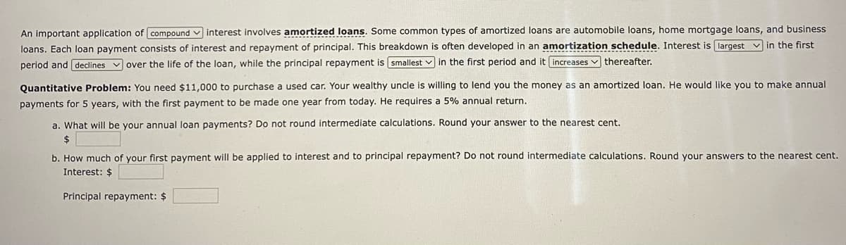 An important application of compound interest involves amortized loans. Some common types of amortized loans are automobile loans, home mortgage loans, and business
loans. Each loan payment consists of interest and repayment of principal. This breakdown is often developed in an amortization schedule. Interest is largest in the first
period and declines over the life of the loan, while the principal repayment is smallest in the first period and it increases thereafter.
Quantitative Problem: You need $11,000 to purchase a used car. Your wealthy uncle is willing to lend you the money as an amortized loan. He would like you to make annual
payments for 5 years, with the first payment to be made one year from today. He requires a 5% annual return.
a. What will be your annual loan payments? Do not round intermediate calculations. Round your answer to the nearest cent.
$
b. How much of your first payment will be applied to interest and to principal repayment? Do not round intermediate calculations. Round your answers to the nearest cent.
Interest: $
Principal repayment: $