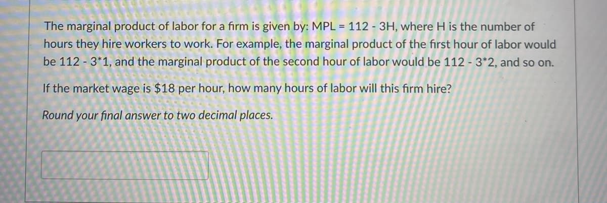 The marginal product of labor for a firm is given by: MPL = 112 - 3H, where H is the number of
hours they hire workers to work. For example, the marginal product of the first hour of labor would
be 112 - 3*1, and the marginal product of the second hour of labor would be 112 - 3*2, and so on.
If the market wage is $18 per hour, how many hours of labor will this firm hire?
Round your final answer to two decimal places.