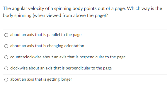 The angular velocity of a spinning body points out of a page. Which way is the
body spinning (when viewed from above the page)?
about an axis that is parallel to the page
O about an axis that is changing orientation
O counterclockwise about an axis that is perpendicular to the page
clockwise about an axis that is perpendicular to the page
about an axis that is getting longer
