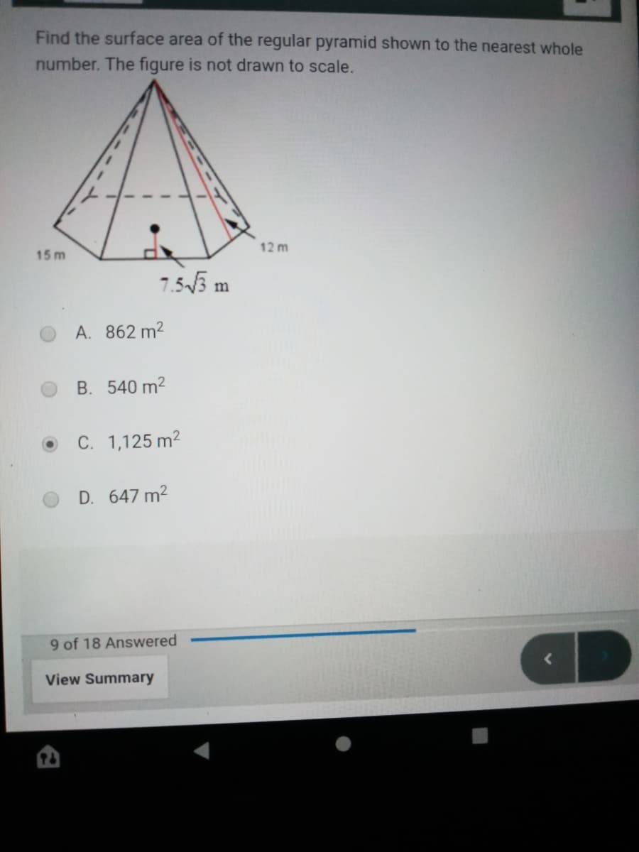 Find the surface area of the regular pyramid shown to the nearest whole
number. The figure is not drawn to scale.
12 m
15 m
7.55 m
A. 862 m2
B. 540 m2
C. 1,125 m2
D. 647 m2
9 of 18 Answered
View Summary
