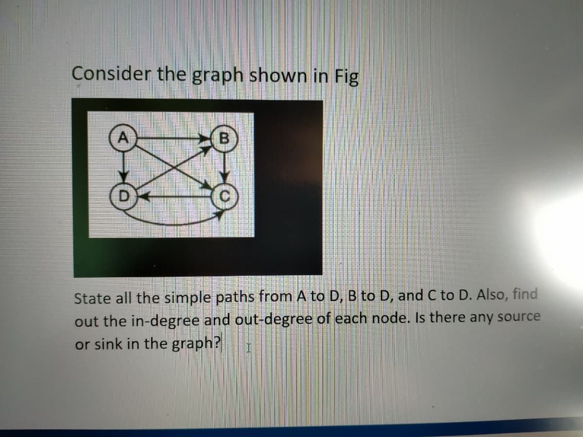 Consider the graph shown in Fig
A
D
State all the simple paths from A to D, B to D, and C to D. Also, find
out the in-degree and out-degree of each node. Is there any source
or sink in the graph?
