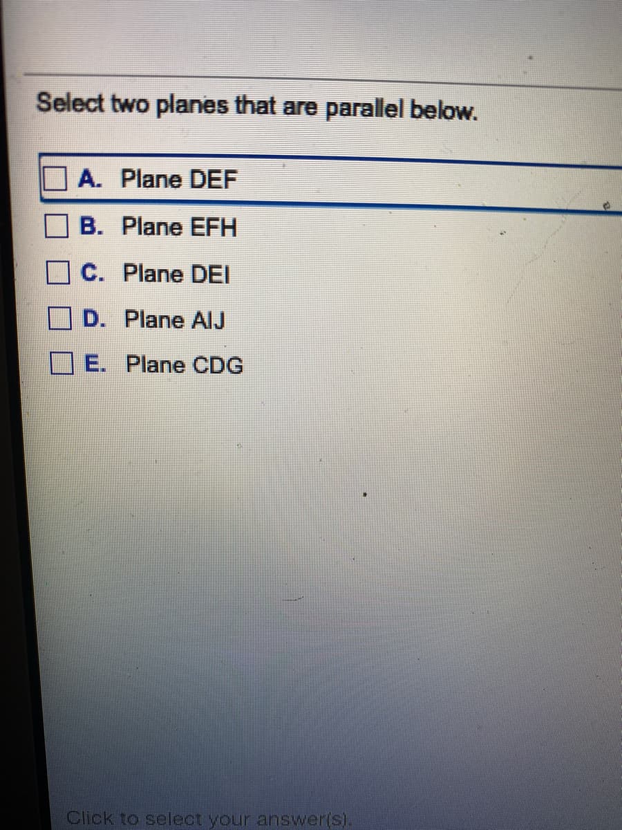 Select two planes that are parallel below.
A. Plane DEF
B. Plane EFH
C. Plane DEI
D. Plane AlJ
E. Plane CDG
Click ro selectiyour answer(s).
