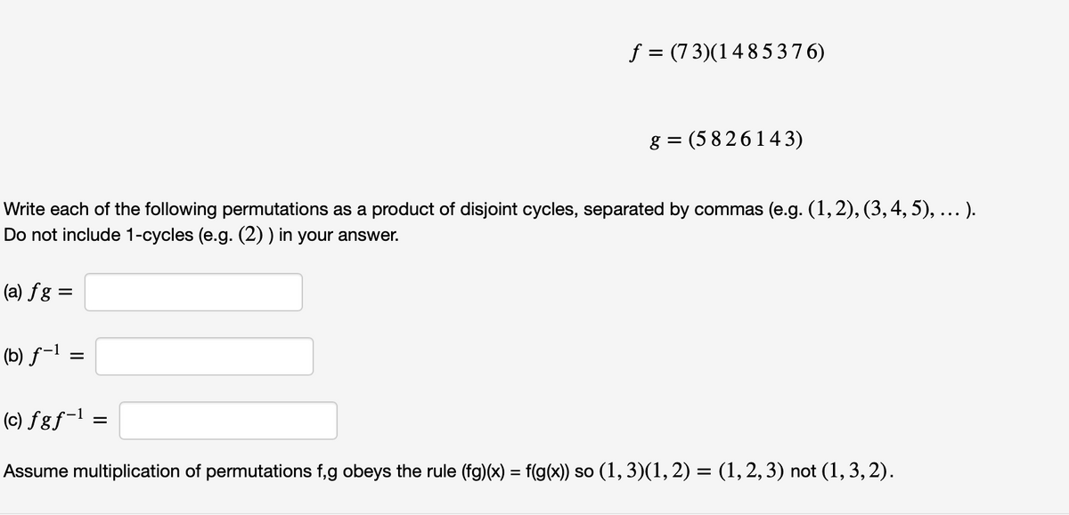 f = (7 3)(148537 6)
g = (5 8 26143)
Write each of the following permutations as a product of disjoint cycles, separated by commas (e.g. (1,2), (3,4, 5), ... ).
Do not include 1-cycles (e.g. (2) ) in your answer.
(a) fg =
(b) ƒ-l =
(c) fgƒ-l =
Assume multiplication of permutations f,g obeys the rule (fg)(x) = f(g(x) so (1, 3)(1, 2) = (1,2,3) not (1, 3,2).

