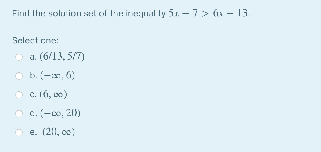Find the solution set of the inequality 5x – 7 > 6x – 13.
Select one:
a. (6/13, 5/7)
b. (-∞0, 6)
с. (6, оо)
d. (-∞0, 20)
e. (20, ∞0)
