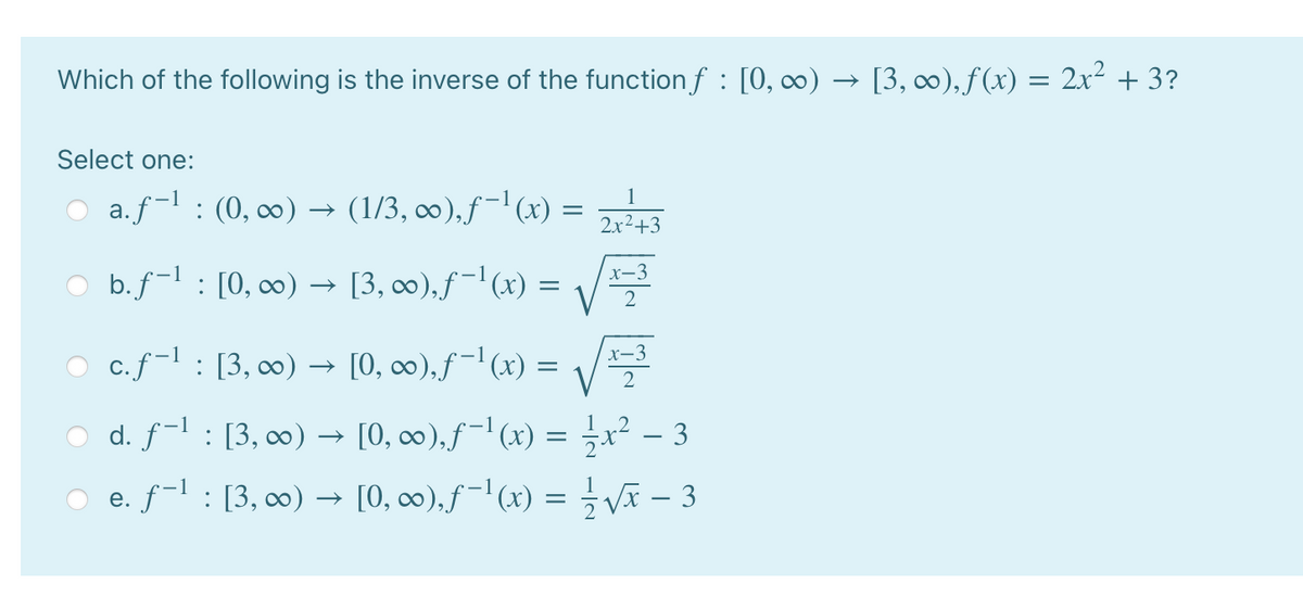 Which of the following is the inverse of the function f : [0, ∞) → [3, ∞), f(x) = 2x² + 3?
Select one:
1
O a.f-l : (0, ∞0) → (1/3, ∞),f-l(x) =
2x2+3
O b.f-1 : [0, 0) → [3, 0),ƒ-'(x) =
O c.f-l : [3, 00) → [0, ∞),f-'(x) = /
d. f-l: [3, 00) → [0, o0),f-l(x) = 극x2-3
O e. f-l : [3, 0) –→ [0, c∞0),f='(x) = Vã – 3
