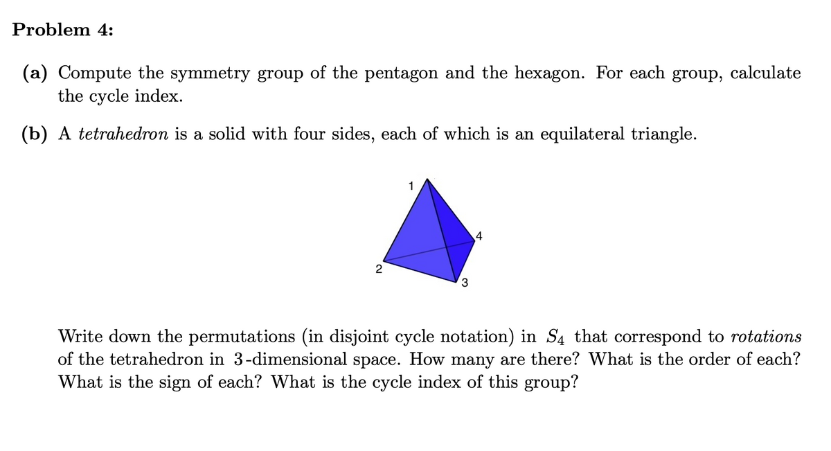 Problem 4:
(a) Compute the symmetry group of the pentagon and the hexagon. For each group, calculate
the cycle index.
(b) A tetrahedron is a solid with four sides, each of which is an equilateral triangle.
1
4
Write down the permutations (in disjoint cycle notation) in S4 that correspond to rotations
of the tetrahedron in 3-dimensional space. How many are there? What is the order of each?
What is the sign of each? What is the cycle index of this group?
2.
