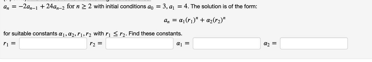 An =
-2a,-1 +24a,–2 for n > 2 with initial conditions ao
3, aj = 4. The solution is of the form:
п-2
a, = a¡(r1)" + a2(r2)"
for suitable constants a1, a2, r1, r2 with rı <r2. Find these constants.
ri =
r2
=
= Ip
