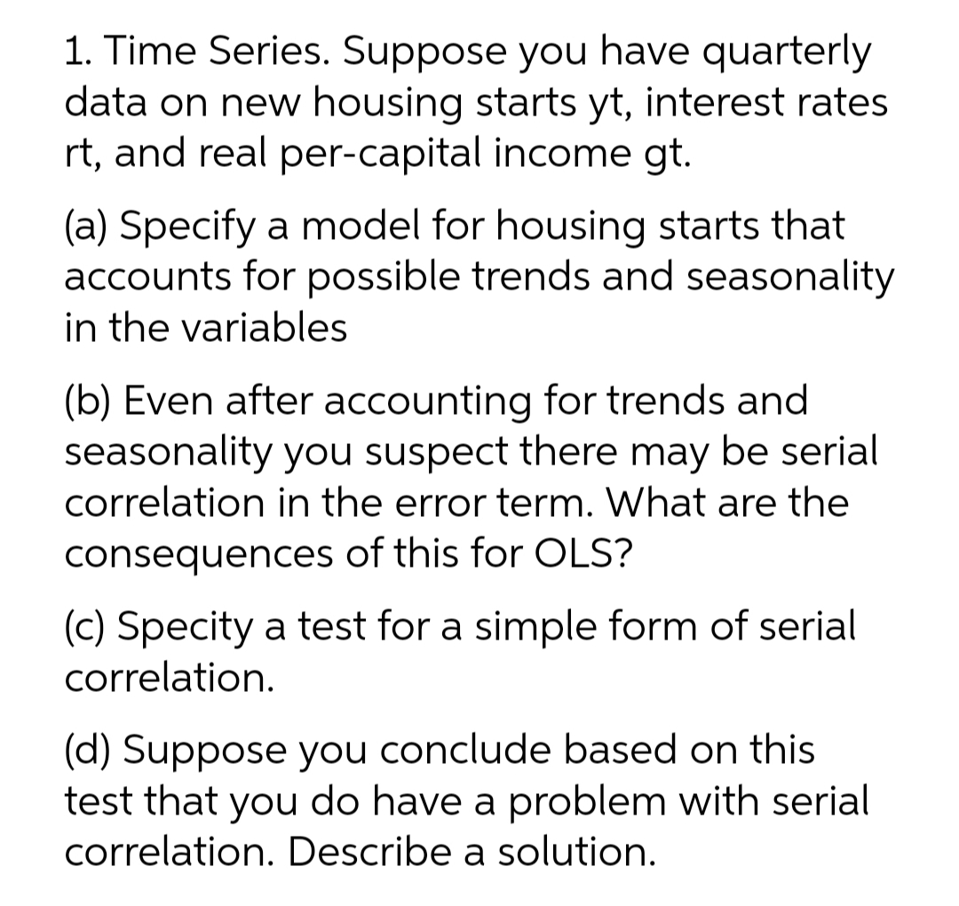 1. Time Series. Suppose you have quarterly
data on new housing starts yt, interest rates
rt, and real per-capital income gt.
(a) Specify a model for housing starts that
accounts for possible trends and seasonality
in the variables
(b) Even after accounting for trends and
seasonality you suspect there may be serial
correlation in the error term. What are the
consequences of this for OLS?
(c) Specity a test for a simple form of serial
correlation.
(d) Suppose you conclude based on this
test that you do have a problem with serial
correlation. Describe a solution.
