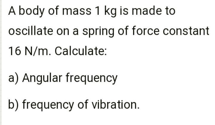 A body of mass 1 kg is made to
oscillate on a spring of force constant
16 N/m. Calculate:
a) Angular frequency
b) frequency of vibration.
