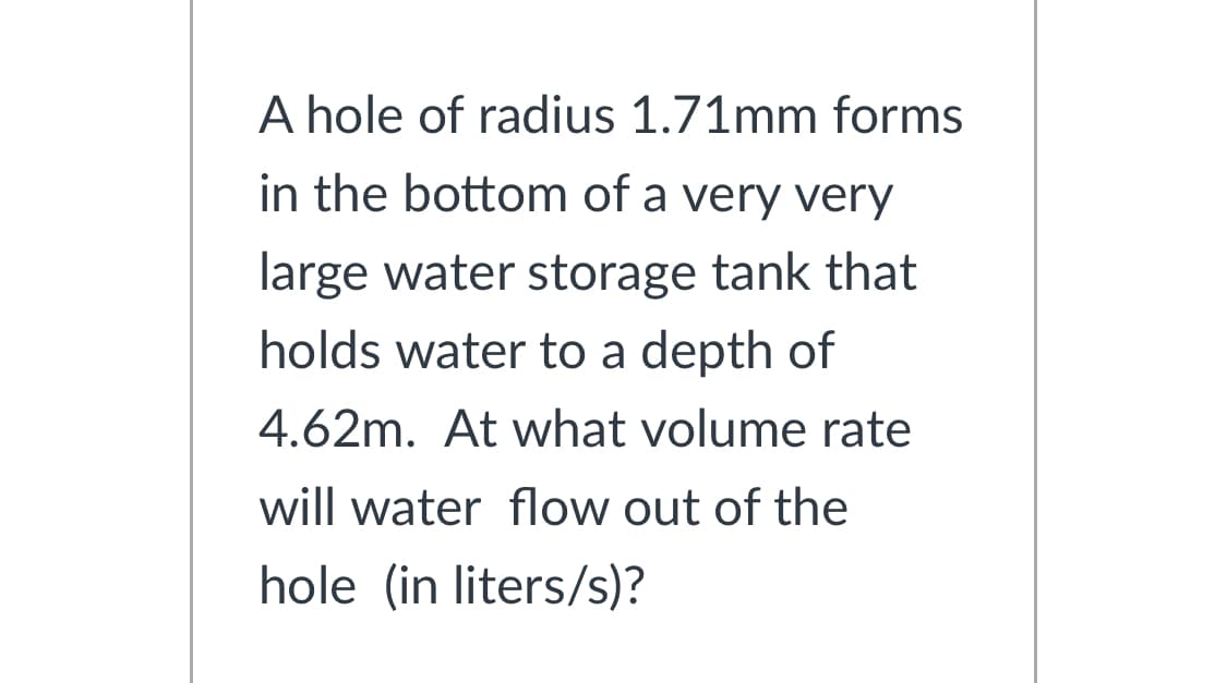 A hole of radius 1.71mm forms
in the bottom of a very very
large water storage tank that
holds water to a depth of
4.62m. At what volume rate
will water flow out of the
hole (in liters/s)?