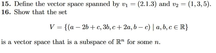 15. Define the vector space spanned by v₁ = (2.1.3) and v₂ = (1, 3, 5).
16. Show that the set
V = {(a − 2b+c, 3b, c + 2a, b − c) | a, b, c = R}
is a vector space that is a subspace of Rn for some n.