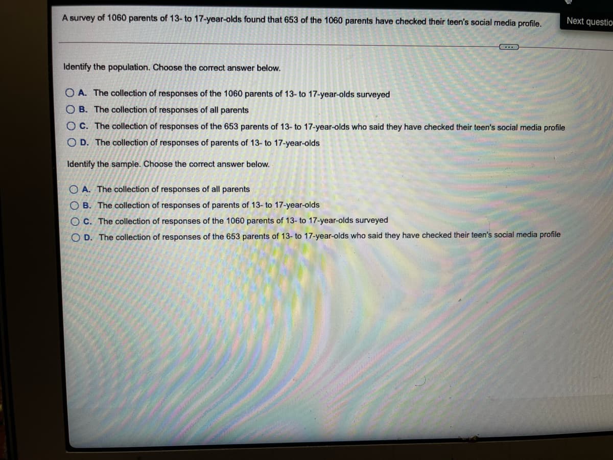 A survey of 1060 parents of 13-to 17-year-olds found that 653 of the 1060 parents have checked their teen's social media profile.
Next questio
Identify the population. Choose the correct answer below.
O A. The collection of responses of the 1060 parents of 13- to 17-year-olds surveyed
O B. The collection of responses of all parents
O C. The collection of responses of the 653 parents of 13- to 17-year-olds who said they have checked their teen's social media profile
O D. The collection of responses of parents of 13- to 17-year-olds
Identify the sample. Choose the correct answer below.
O A. The collection of responses of all parents
O B. The collection of responses of parents of 13- to 17-year-olds
OC. The collection of responses of the 1060 parents of 13- to 17-year-olds surveyed
O D. The collection of responses
653 parents
13- to 17-year-olds who said they have checked their teen's social media profile
