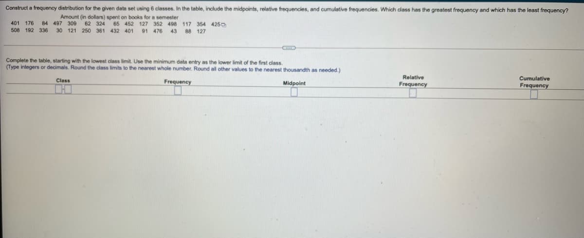 Construct a frequency distribution for the given data set using 6 classes. In the table, include the midpoints, relative frequencies, and cumulative frequencies. Which class has the greatest frequency and which has the least frequency?
Amount (in dollars) spent on books for a semester
401 176 84 497 309
62 324
452 127 352 498 117 354 425D
508 192 336 30 121 250 361 432 401
91 476
43
88 127
Complete the table, starting with the lowest class limit. Use the minimum data entry as the lower limit of the first class.
(Type integers
decimals. Round the class limits to the nearest whole number. Round all other values to the nearest thousandth as needed.)
Class
Relative
Cumulative
Frequency
Midpoint
Frequency
Frequency
