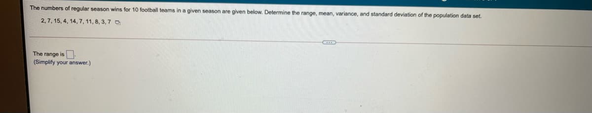 The numbers of regular season wins for 10 football teams in a given season are given below. Determine the range, mean, variance, and standard deviation of the population data set.
2, 7, 15, 4, 14, 7, 11, 8, 3, 7 D
The range is
(Simplify your answer.)

