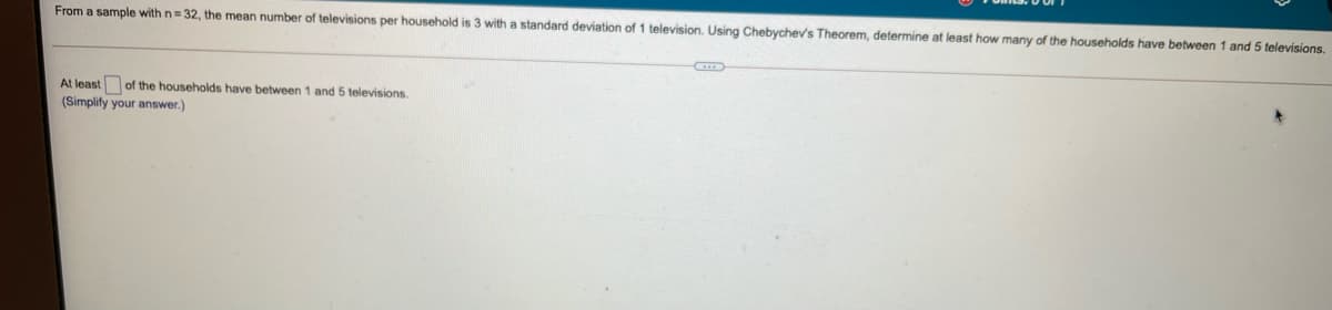 From
sample with n= 32, the mean number of televisions per household is 3 with a standard deviation of 1 television. Using Chebychev's Theorem, determine at least how many of the households have between 1 and 5 televisions.
At least of the households have between 1 and 5 televisions.
(Simplify your answer.)
