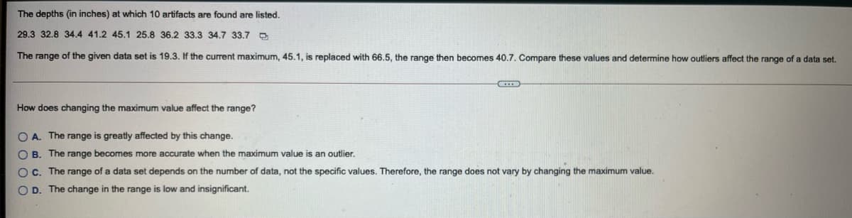 The depths (in inches) at which 10 artifacts are found are listed.
29.3 32.8 34.4 41.2 45.1 25.8 36.2 33.3 34.7 33.7 D
The range of the given data set is 19.3. If the current maximum, 45.1, is replaced with 66.5, the range then becomes 40.7. Compare these values and determine how outliers affect the range of a data set.
How does changing the maximum value affect the range?
O A. The range is greatly affected by this change.
O B. The range becomes more accurate when the maximum value is an outlier.
OC. The range of a data set depends on the number of data, not the specific values. Therefore, the range does not vary by changing the maximum value.
O D. The change in the range is low and insignificant.
