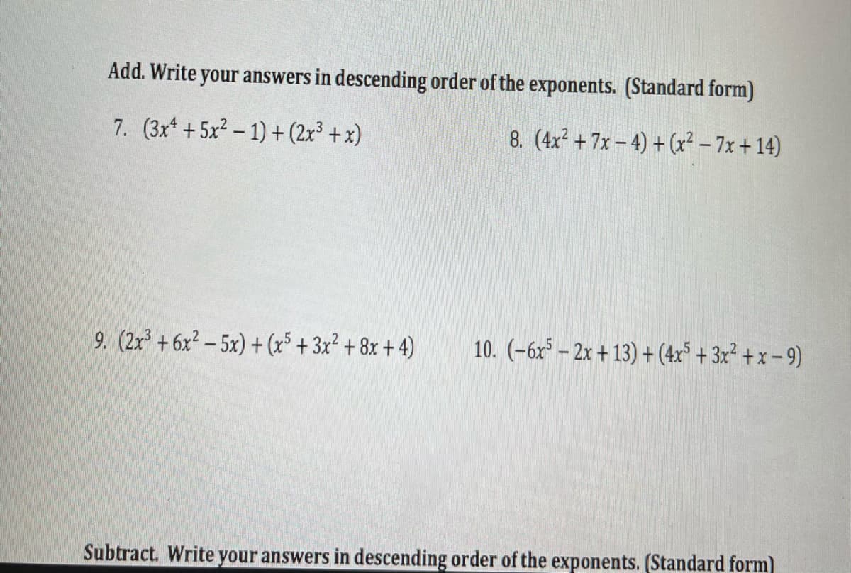 Add. Write your answers in descending order of the exponents. (Standard form)
7. (3x* +5x2 – 1) + (2x³ + x)
8. (4x² + 7x – 4) + (x² – 7x + 14)
9. (2x³ + 6x² – 5x) +(x5 + 3x² + 8x + 4)
10. (-6x* – 2x + 13) +(4x* + 3x² + x – 9)
Subtract. Write your answers in descending order of the exponents. (Standard form)
