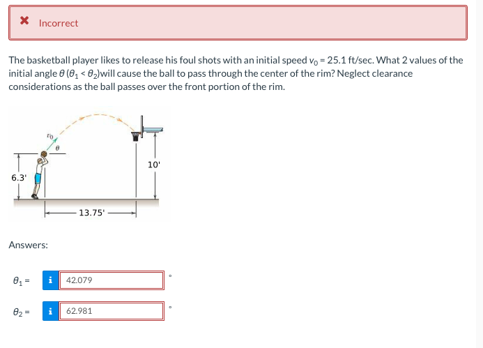 X Incorrect
The basketball player likes to release his foul shots with an initial speed vo = 25.1 ft/sec. What 2 values of the
initial angle 6 (0, < 02)will cause the ball to pass through the center of the rim? Neglect clearance
considerations as the ball passes over the front portion of the rim.
10'
6.3'
13.75'
Answers:
42.079
02 =
62.981
