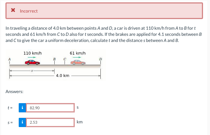 X Incorrect
In traveling a distance of 4.0 km between points A and D, a car is driven at 110 km/h from A to B for t
seconds and 61 km/h from C to Dalso for t seconds. If the brakes are applied for 4.1 seconds between B
and C to give the car a uniform deceleration, calculate t and the distance s between A and B.
110 km/h
61 km/h
4.0 km
Answers:
t =
82.90
2.53
km
