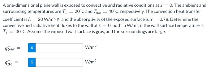 A one-dimensional plane wall is exposed to convective and radiative conditions at x = 0. The ambient and
surrounding temperatures are T. = 20°C and Tgur = 40°C, respectively. The convection heat transfer
coefficient is h = 20 W/m2-K, and the absorptivity of the exposed surface is a = 0.78. Determine the
convective and radiative heat fluxes to the wall at.x = 0, both in W/m?, if the wall surface temperature is
T, = 30°C. Assume the exposed wall surface is gray, and the surroundings are large.
g'ony
W/m?
W/m2
%3D
