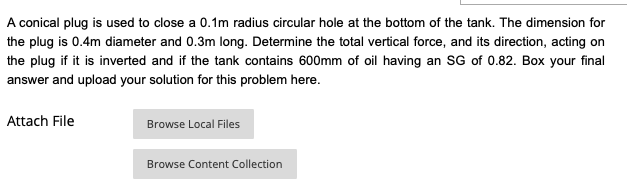 A conical plug is used to close a 0.1m radius circular hole at the bottom of the tank. The dimension for
the plug is 0.4m diameter and 0.3m long. Determine the total vertical force, and its direction, acting on
the plug if it is inverted and if the tank contains 600mm of oil having an SG of 0.82. Box your final
answer and upload your solution for this problem here.
Attach File
Browse Local Files
Browse Content Collection
