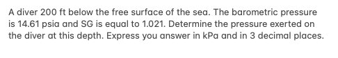 A diver 200 ft below the free surface of the sea. The barometric pressure
is 14.61 psia and SG is equal to 1.021. Determine the pressure exerted on
the diver at this depth. Express you answer in kPa and in 3 decimal places.
