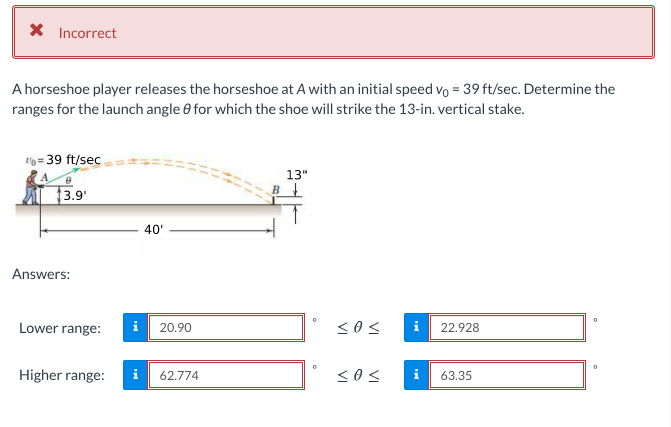 X Incorrect
A horseshoe player releases the horseshoe at A with an initial speed vo = 39 ft/sec. Determine the
ranges for the launch angle e for which the shoe will strike the 13-in. vertical stake.
vo = 39 ft/sec
13"
3.9'
B
40"
Answers:
Lower range:
i
20.90
22.928
Higher range:
62,774
<os
63.35

