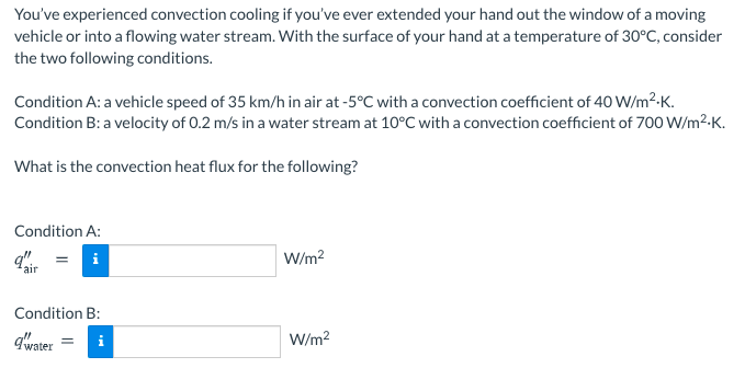 You've experienced convection cooling if you've ever extended your hand out the window of a moving
vehicle or into a flowing water stream. With the surface of your hand at a temperature of 30°C, consider
the two following conditions.
Condition A: a vehicle speed of 35 km/h in air at -5°C with a convection coefficient of 40 W/m2-K.
Condition B: a velocity of 0.2 m/s in a water stream at 10°C with a convection coefficient of 700 W/m²-K.
What is the convection heat flux for the following?
Condition A:
i
W/m?
air
Condition B:
qwater
W/m?
i
