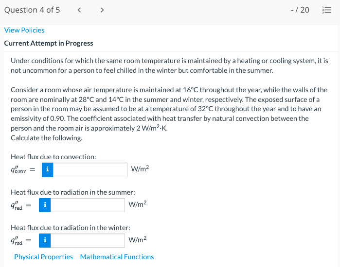 Question 4 of 5
< >
-/ 20
View Policies
Current Attempt in Progress
Under conditions for which the same room temperature is maintained by a heating or cooling system, it is
not uncommon for a person to feel chilled in the winter but comfortable in the summer.
Consider a room whose air temperature is maintained at 16°C throughout the year, while the walls of the
room are nominally at 28°C and 14°C in the summer and winter, respectively. The exposed surface of a
person in the room may be assumed to be at a temperature of 32°C throughout the year and to have an
emissivity of 0.90. The coefficient associated with heat transfer by natural convection between the
person and the room air is approximately 2 W/m2-K.
Calculate the following.
Heat flux due to convection:
bony = i
W/m?
Heat flux due to radiation in the summer:
i
W/m2
Heat flux due to radiation in the winter:
i
W/m?
Physical Properties Mathematical Functions
