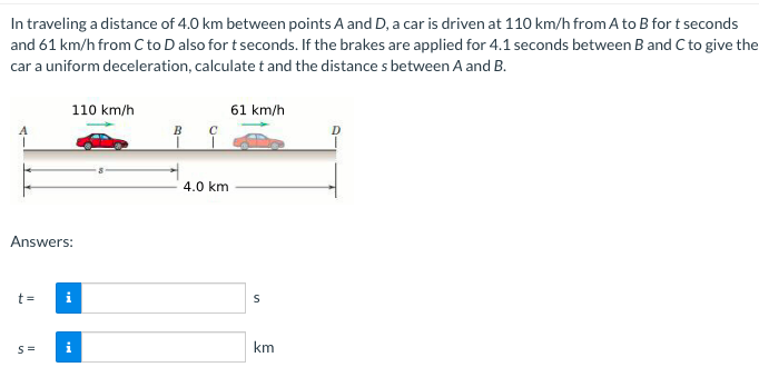 In traveling a distance of 4.0 km between points A and D, a car is driven at 110 km/h from A to B for t seconds
and 61 km/h from Cto D also for t seconds. If the brakes are applied for 4.1 seconds between B and C to give the
car a uniform deceleration, calculate t and the distance s between A and B.
110 km/h
61 km/h
4.0 km
Answers:
t =
i
km
