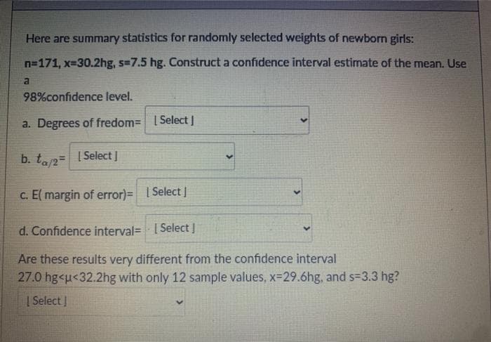 Here are summary statistics for randomly selected weights of newborn girls:
n=171, x-30.2hg, s=7.5 hg. Construct a confidence interval estimate of the mean. Use
98%confidence level.
a. Degrees of fredom= | Select |
b. ta2= I Select]
| Select I
C. E( margin of error)= | Select|
d. Confidence interval= | Select !
Are these results very different from the confidence interval
27.0 hg<u<32.2hg with only 12 sample values, x-29.6hg, and s=3.3 hg?
| Select I
