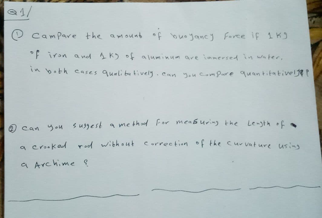 Q1/
Campare the amount of buoyancy Force if 1 K
°F iron a nd 1 K) of aluminum are immersed in water,
Tn both cases quali ba tively.can you comPure quantitatiel?
Length of
Can you suggest a me thod For measuring the
a crooked rod without correction of the curvature using
a Archime ļ
