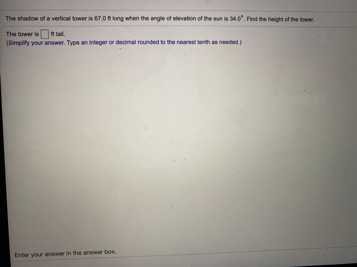 The shadow of a vertical tower is 67.0 ft long when the angle of elevation of the sun is 34.0°. Find the height of the tower.
The tower is
ft tall.
(Simplify your answer. Type an integer or decimal rounded to the nearest tenth as needed.)
Enter your answer in the answer box.
