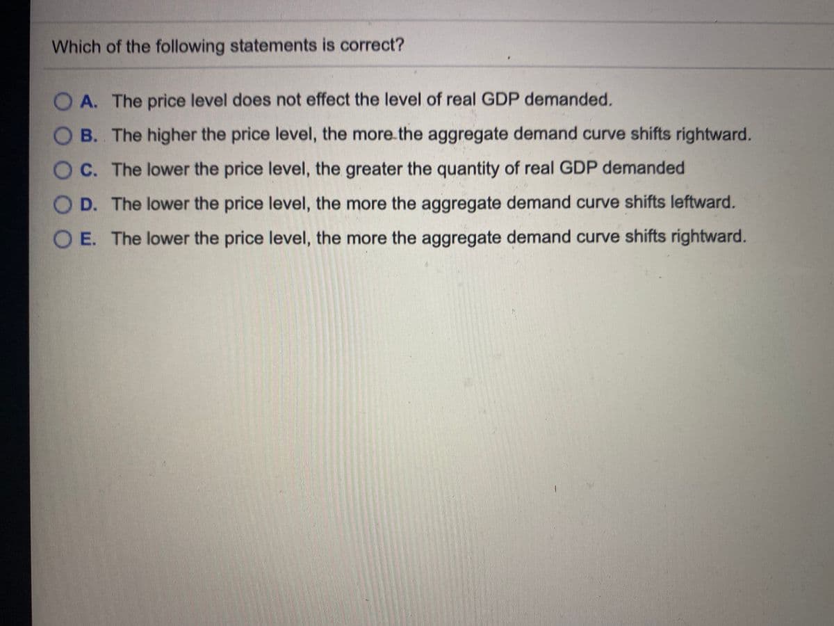Which of the following statements is correct?
O A. The price level does not effect the level of real GDP demanded.
O B. The higher the price level, the more.the aggregate demand curve shifts rightward.
OC. The lower the price level, the greater the quantity of real GDP demanded
O D. The lower the price level, the more the aggregate demand curve shifts leftward.
E. The lower the price level, the more the aggregate demand curve shifts rightward.
