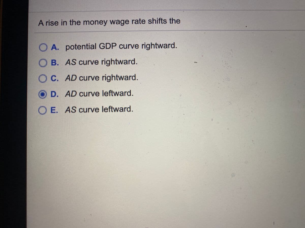 A rise in the money wage rate shifts the
O A. potential GDP curve rightward.
B. AS curve rightward.
O C. AD curve rightward.
D. AD curve leftward.
O E. AS curve leftward.

