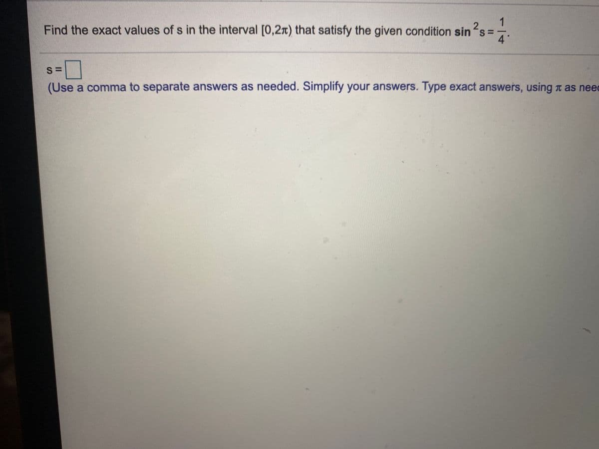 2
Find the exact values of s in the interval [0,2x) that satisfy the given condition sin s=
4°
(Use a comma to separate answers as needed. Simplify your answers. Type exact answers, using n as need
