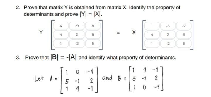 2. Prove that matrix Y is obtained from matrix X. Identify the property of
determinants and prove |Y| = |X].
-9
8
-3
-7
Y
2
6
2
6
-2
5
-2
5
3. Prove that |B| = -|A| and identify what property of determinants.
%3D
4 -1
1
Let A =
5 -1
and B =5 -1
2
1
-1
1 0
-4

