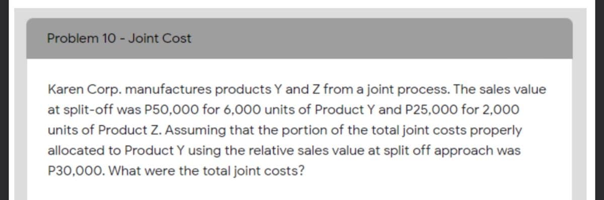 Problem 10 - Joint Cost
Karen Corp. manufactures products Y and Z from a joint process. The sales value
at split-off was P50,000 for 6,000 units of Product Y and P25,000 for 2,000
units of Product z. Assuming that the portion of the total joint costs properly
allocated to Product Y using the relative sales value at split off approach was
P30,000. What were the total joint costs?
