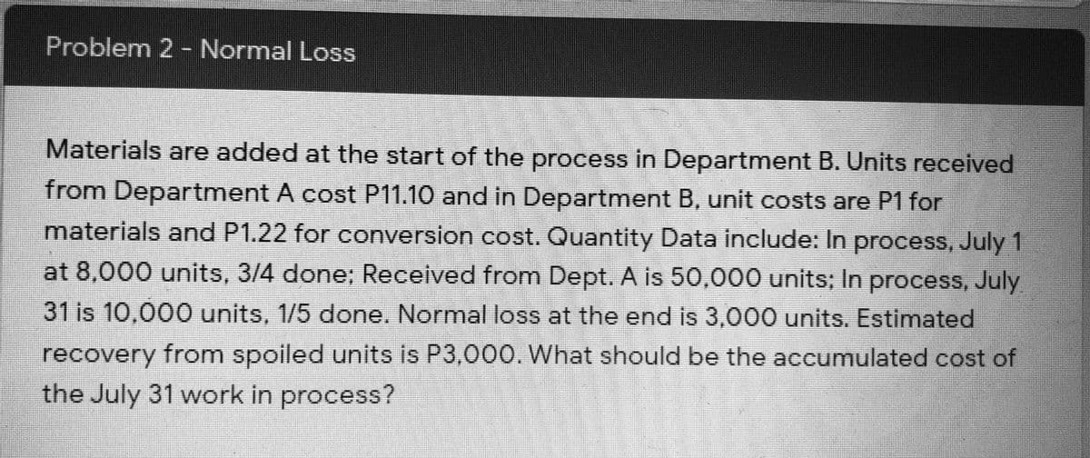 Problem 2 - Normal Loss
Materials are added at the start of the process in Department B. Units received
from Department A cost P11.10 and in Department B, unit costs are P1 for
materials and P1.22 for conversion cost. Quantity Data include: In process, July 1
at 8,000 units, 3/4 done; Received from Dept. A is 50,000 units; In process, July
31 is 10,000 units, 1/5 done. Normal loss at the end is 3,000 units. Estimated
recovery from spoiled units is P3,000. What should be the accumulated cost of
the July 31 work in process?
