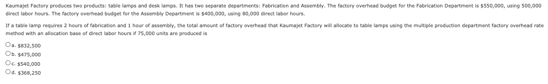 If a table lamp requires 2 hours of fabrication and 1 hour of assembly, the total amount of factory overhead that Kaumajet Factory will allocate to table lamps using the multiple production department factory overhead rate
method with an allocation base of direct labor hours if 75,000 units are produced is
