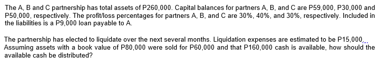 The A, B and C partnership has total assets of P260,000. Capital balances for partners A, B, and C are P59,000, P30,000 and
P50,000, respectively. The profit/loss percentages for partners A, B, and C are 30%, 40%, and 30%, respectively. Included in
the liabilities is a P9,000 loan payable to A.
The partnership has elected to liquidate over the next several months. Liquidation expenses are estimated to be P15,000,.
Assuming assets with a book value of P80,000 were sold for P60,000 and that P160,000 cash is available, how should the
available cash be distributed?
