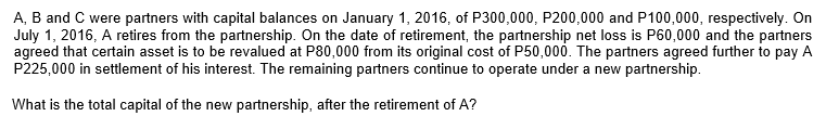 A, B and C were partners with capital balances on January 1, 2016, of P300,000, P200,000 and P100,000, respectively. On
July 1, 2016, A retires from the partnership. On the date of retirement, the partnership net loss is P60,000 and the partners
agreed that certain asset is to be revalued at P80,000 from its original cost of P50,000. The partners agreed further to pay A
P225,000 in settlement of his interest. The remaining partners continue to operate under a new partnership.
What is the total capital of the new partnership, after the retirement of A?
