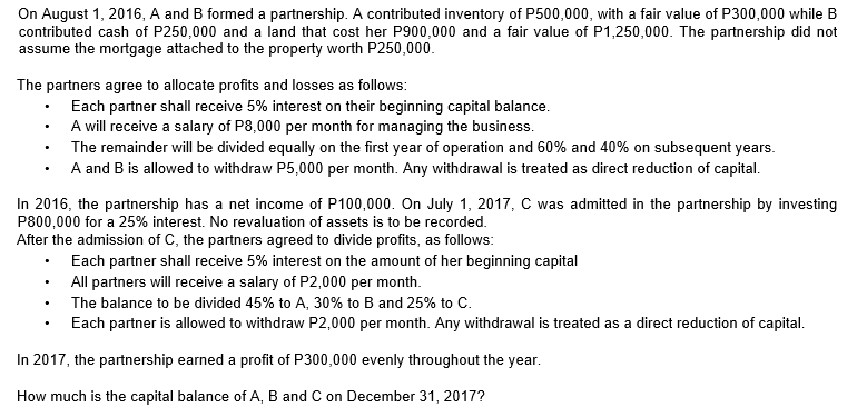 On August 1, 2016, A and B formed a partnership. A contributed inventory of P500,000, with a fair value of P300,000 while B
contributed cash of P250,000 and a land that cost her P900,000 and a fair value of P1,250,000. The partnership did not
assume the mortgage attached to the property worth P250,000.
The partners agree to allocate profits and losses as follows:
Each partner shall receive 5% interest on their beginning capital balance.
A will receive a salary of P8,000 per month for managing the business.
The remainder will be divided equally on the first year of operation and 60% and 40% on subsequent years.
A and B is allowed to withdraw P5,000 per month. Any withdrawal is treated as direct reduction of capital.
In 2016, the partnership has a net income of P100,000. On July 1, 2017, C was admitted in the partnership by investing
P800,000 for a 25% interest. No revaluation of assets is to be recorded.
After the admission of C, the partners agreed to divide profits, as follows:
Each partner shall receive 5% interest on the amount of her beginning capital
All partners will receive a salary of P2,000 per month.
The balance to be divided 45% to A, 30% to B and 25% to C.
Each partner is allowed to withdraw P2,000 per month. Any withdrawal is treated as a direct reduction of capital.
In 2017, the partnership earned a profit of P300,000 evenly throughout the year.
How much is the capital balance of A, B and C on December 31, 2017?
