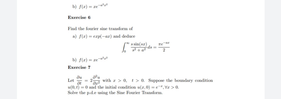 b) f(x)= re¯a²r?
Exercise 6
Find the fourier sine transform of
a) f(x) = exp(-ax) and deduce
s sin(sr)
ds =
32 + a²
2
b) f(x) = xe¬a²z²
Exercise 7
du
Let
= 2
with r > 0, t > 0. Suppose the boundary condition
at
u(0, t) = 0 and the initial condition u(r,0) = e-,Vx > 0.
Solve the p.d.e using the Sine Fourier Transform.
